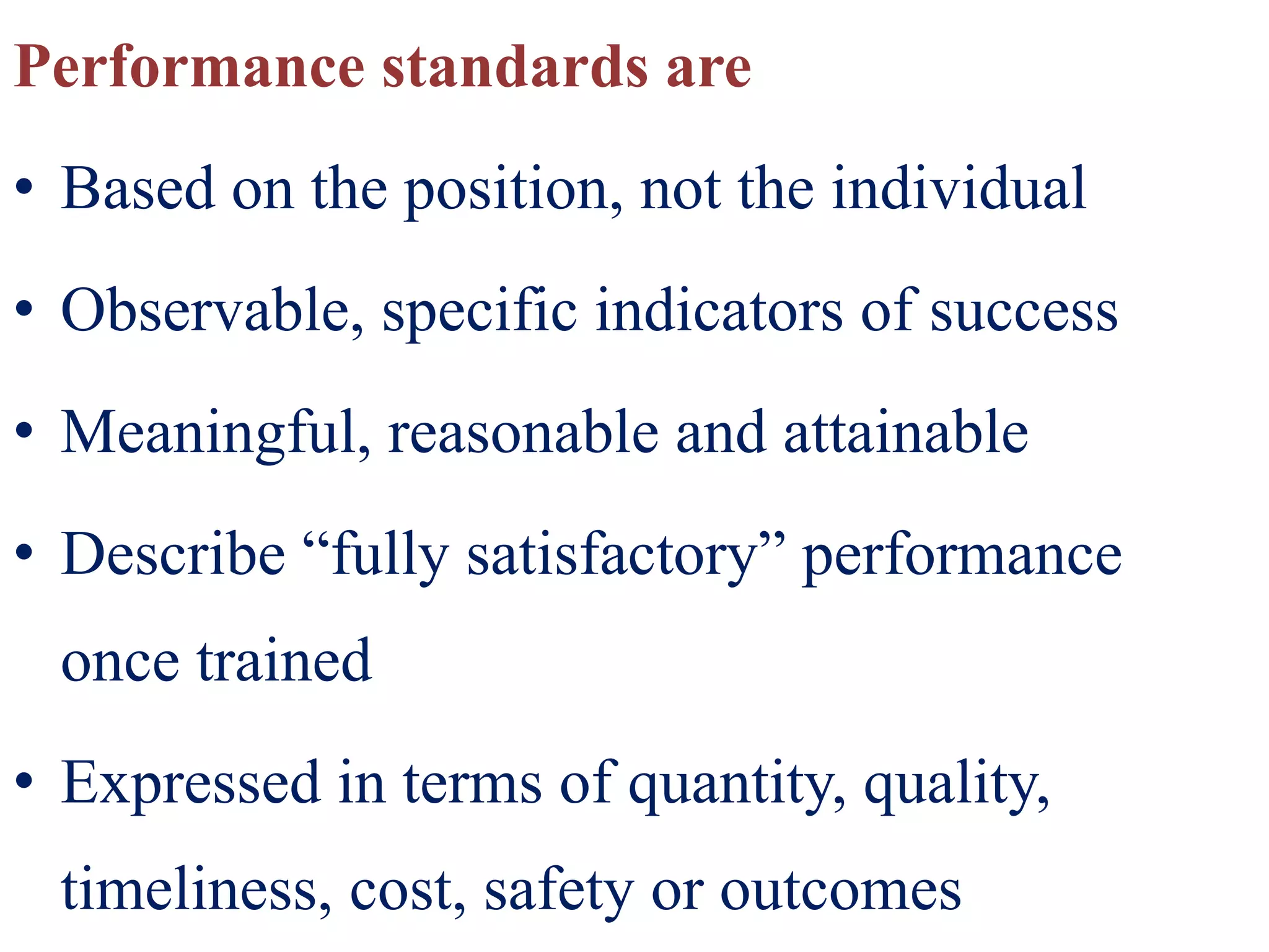 Performance standards are
• Based on the position, not the individual
• Observable, specific indicators of success
• Meaningful, reasonable and attainable
• Describe “fully satisfactory” performance
once trained
• Expressed in terms of quantity, quality,
timeliness, cost, safety or outcomes
 