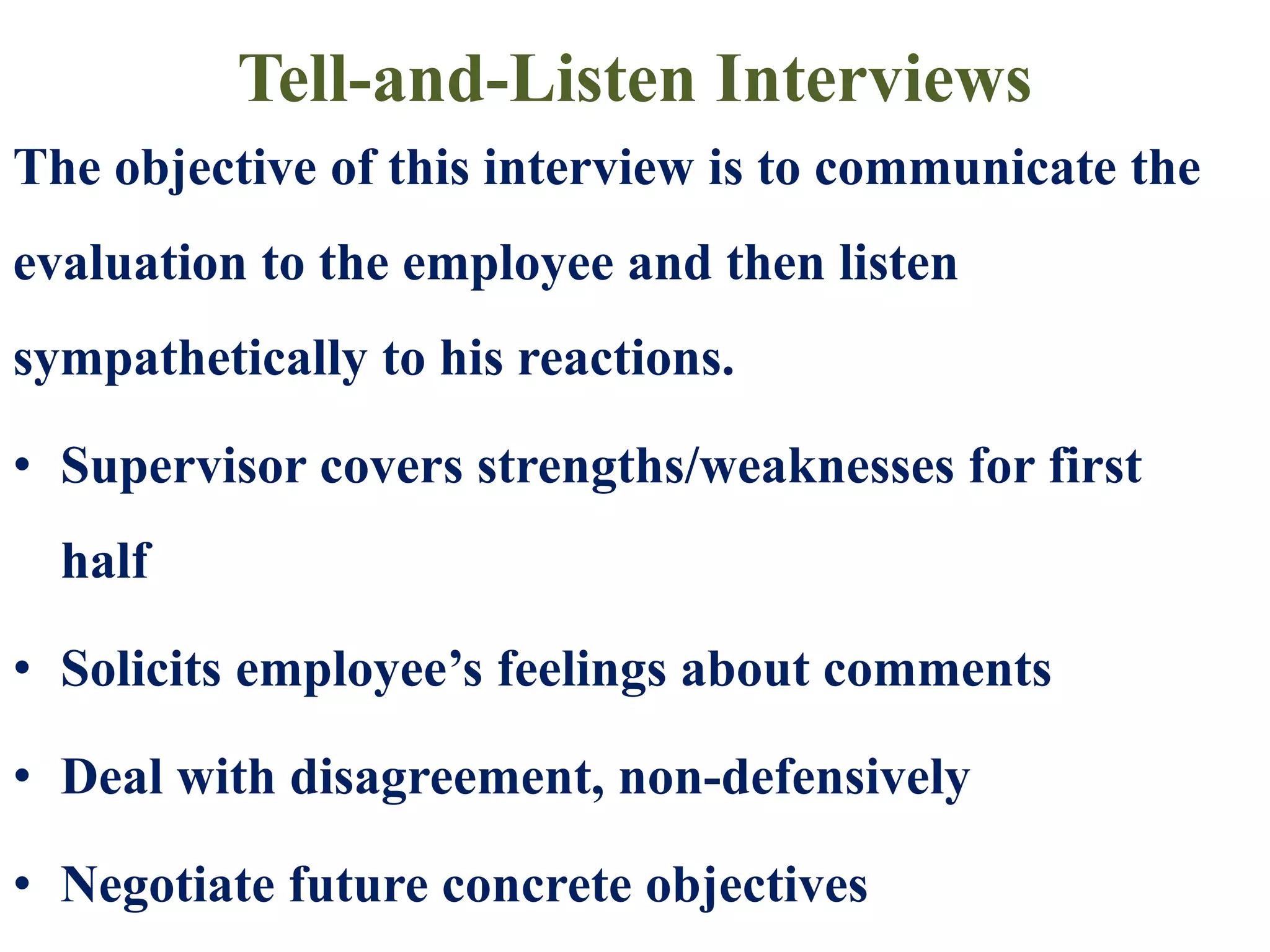 Tell-and-Listen Interviews
The objective of this interview is to communicate the
evaluation to the employee and then listen
sympathetically to his reactions.
• Supervisor covers strengths/weaknesses for first
half
• Solicits employee’s feelings about comments
• Deal with disagreement, non-defensively
• Negotiate future concrete objectives
 