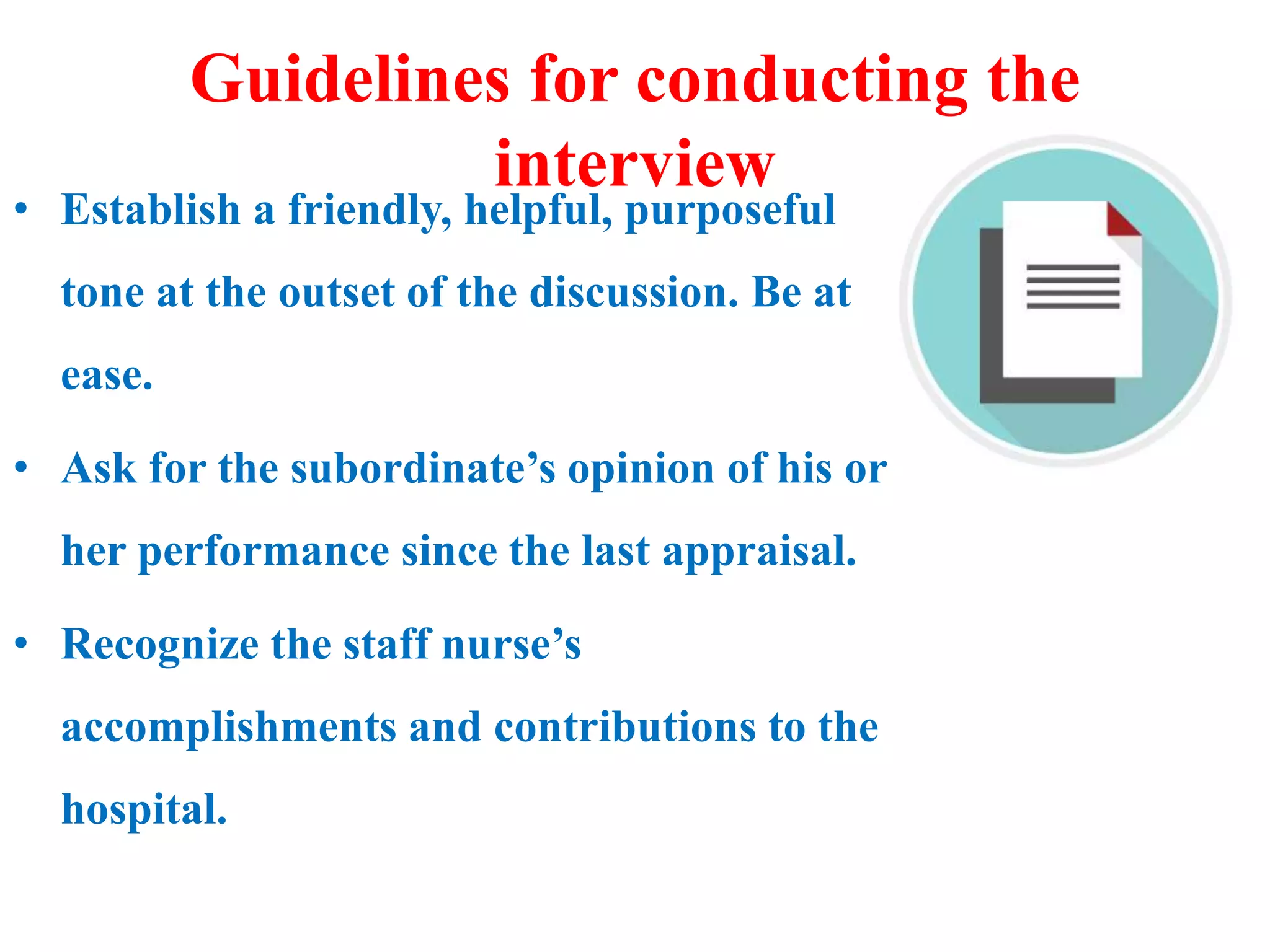Guidelines for conducting the
interview
• Establish a friendly, helpful, purposeful
tone at the outset of the discussion. Be at
ease.
• Ask for the subordinate’s opinion of his or
her performance since the last appraisal.
• Recognize the staff nurse’s
accomplishments and contributions to the
hospital.
 