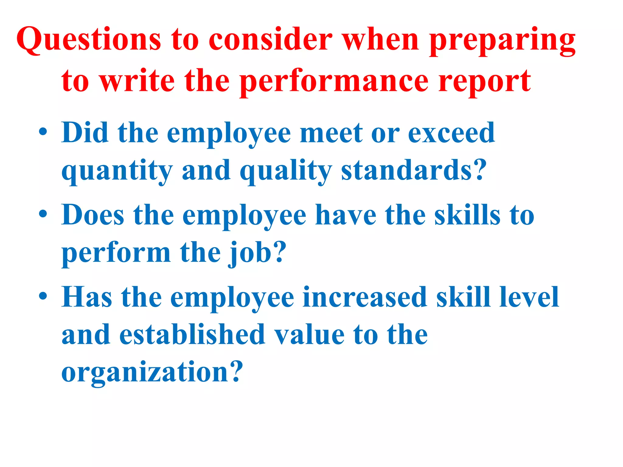 Questions to consider when preparing
to write the performance report
• Did the employee meet or exceed
quantity and quality standards?
• Does the employee have the skills to
perform the job?
• Has the employee increased skill level
and established value to the
organization?
 