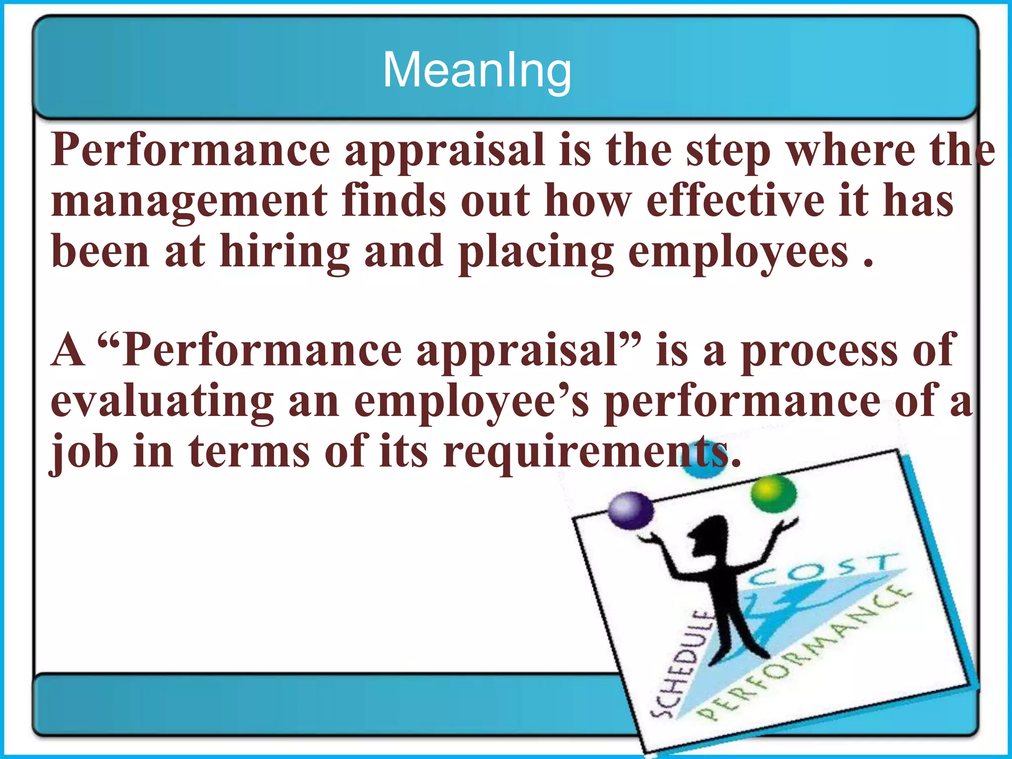 MeanIng
Performance appraisal is the step where the
management finds out how effective it has
been at hiring and placing employees .
A “Performance appraisal” is a process of
evaluating an employee’s performance of a
job in terms of its requirements.
 