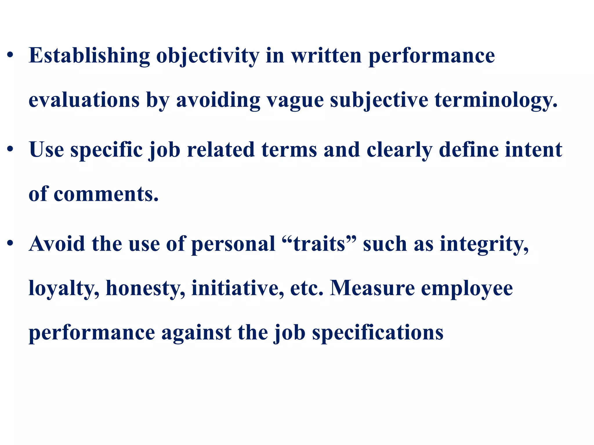 • Establishing objectivity in written performance
evaluations by avoiding vague subjective terminology.
• Use specific job related terms and clearly define intent
of comments.
• Avoid the use of personal “traits” such as integrity,
loyalty, honesty, initiative, etc. Measure employee
performance against the job specifications
 