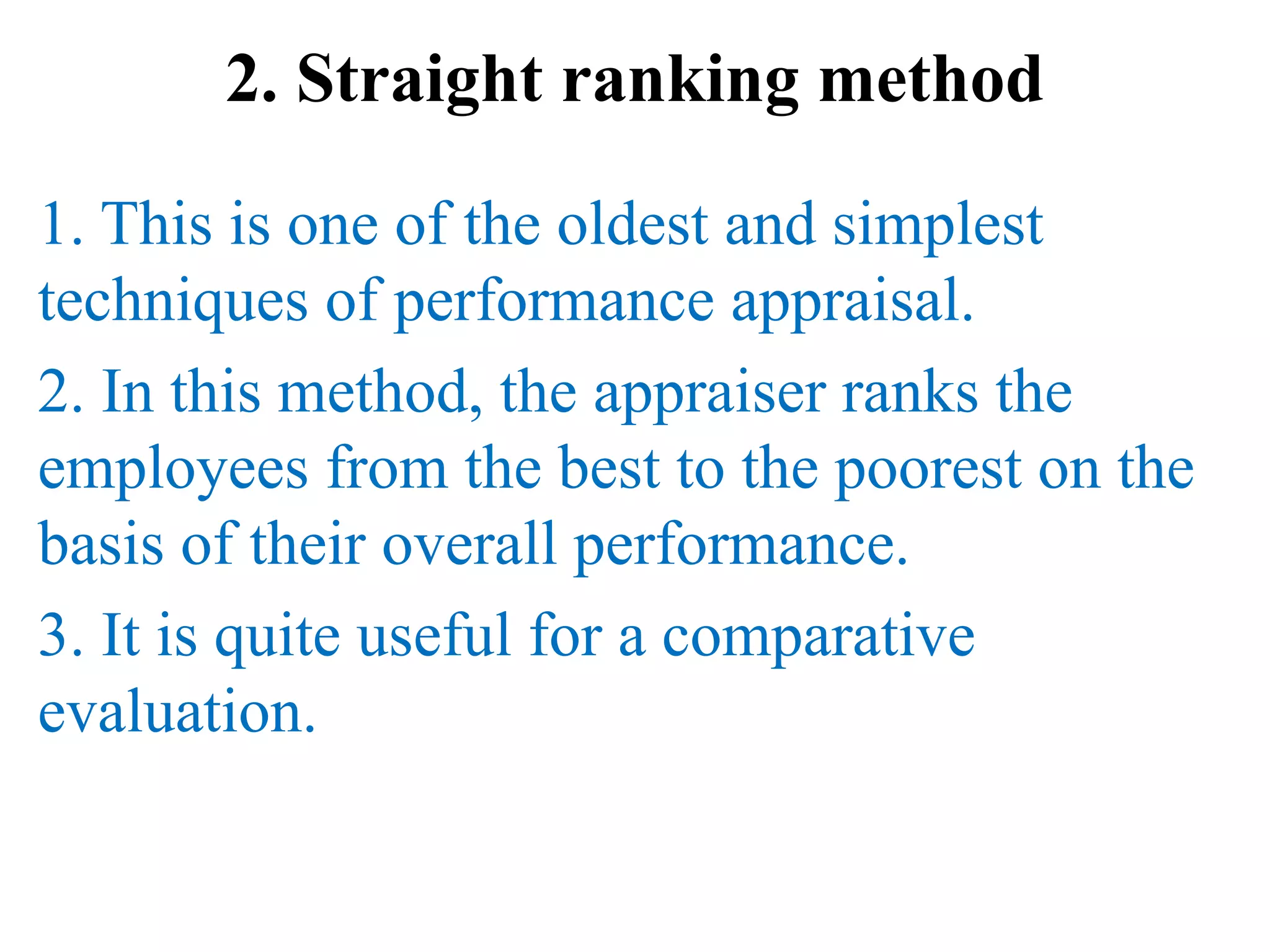 2. Straight ranking method
1. This is one of the oldest and simplest
techniques of performance appraisal.
2. In this method, the appraiser ranks the
employees from the best to the poorest on the
basis of their overall performance.
3. It is quite useful for a comparative
evaluation.
 