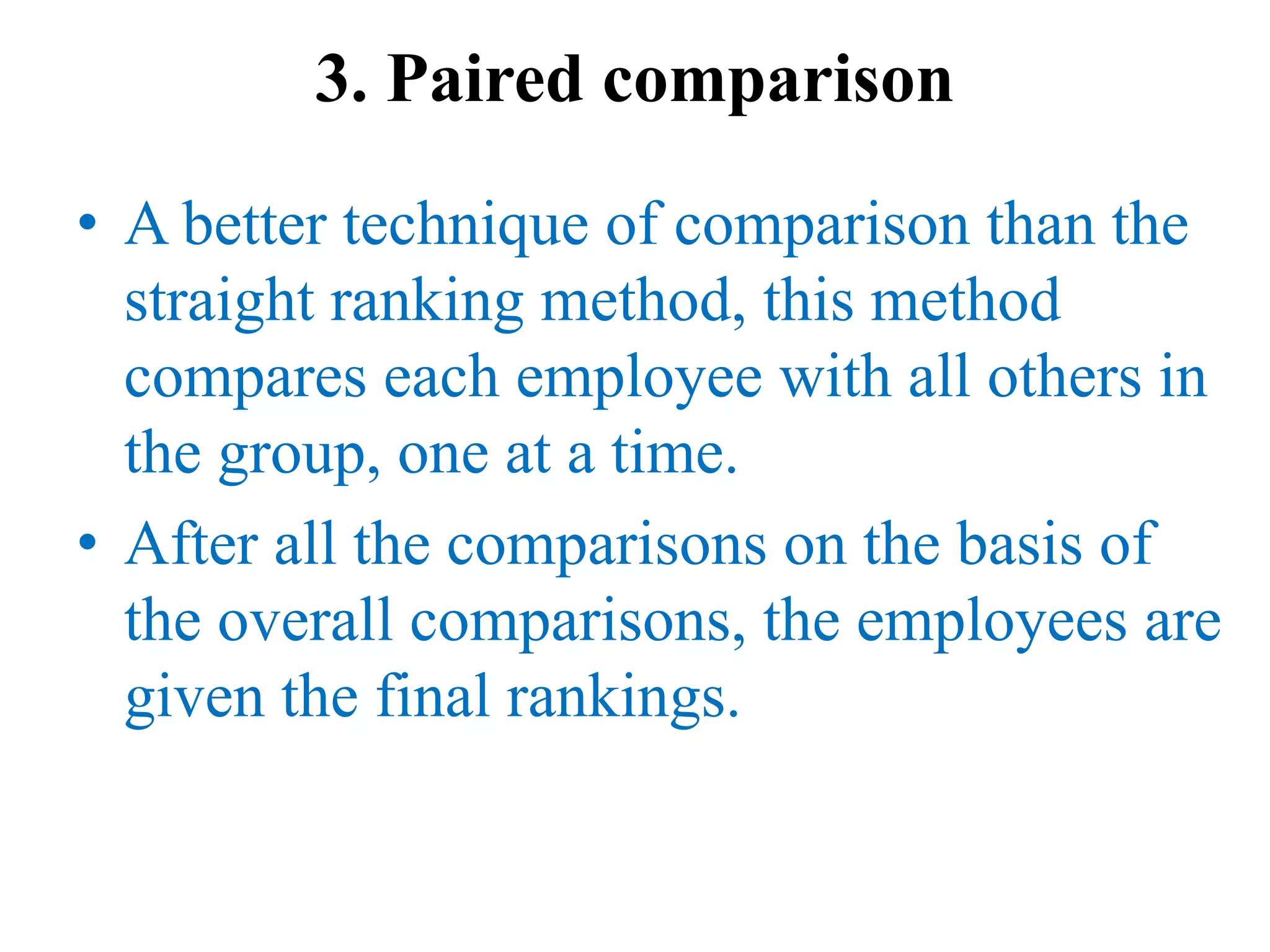 3. Paired comparison
• A better technique of comparison than the
straight ranking method, this method
compares each employee with all others in
the group, one at a time.
• After all the comparisons on the basis of
the overall comparisons, the employees are
given the final rankings.
 