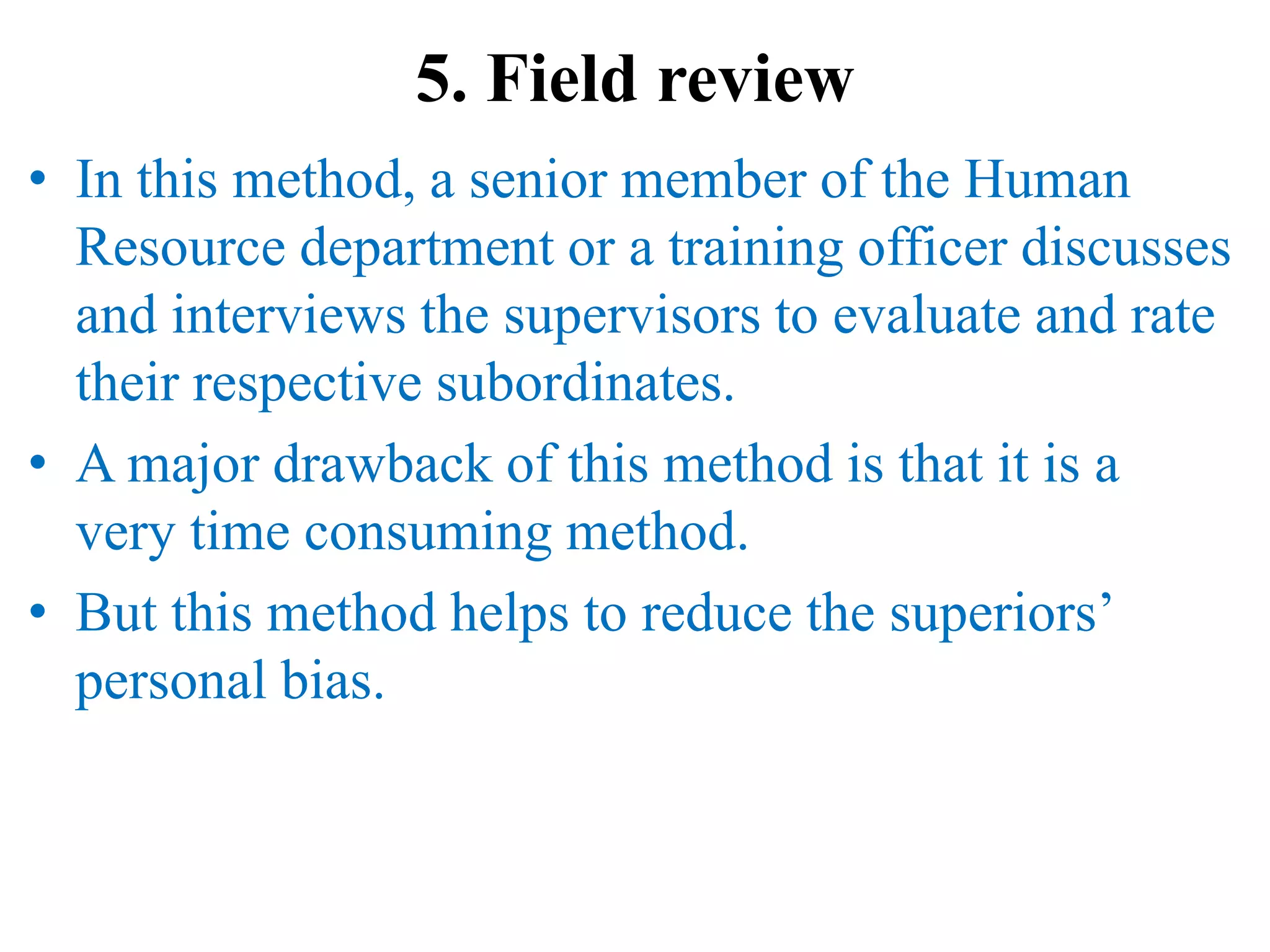 5. Field review
• In this method, a senior member of the Human
Resource department or a training officer discusses
and interviews the supervisors to evaluate and rate
their respective subordinates.
• A major drawback of this method is that it is a
very time consuming method.
• But this method helps to reduce the superiors’
personal bias.
 