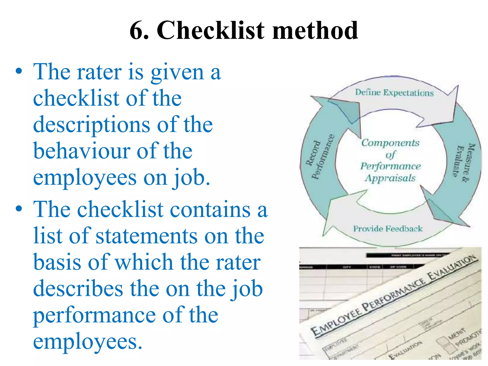 6. Checklist method
• The rater is given a
checklist of the
descriptions of the
behaviour of the
employees on job.
• The checklist contains a
list of statements on the
basis of which the rater
describes the on the job
performance of the
employees.
 