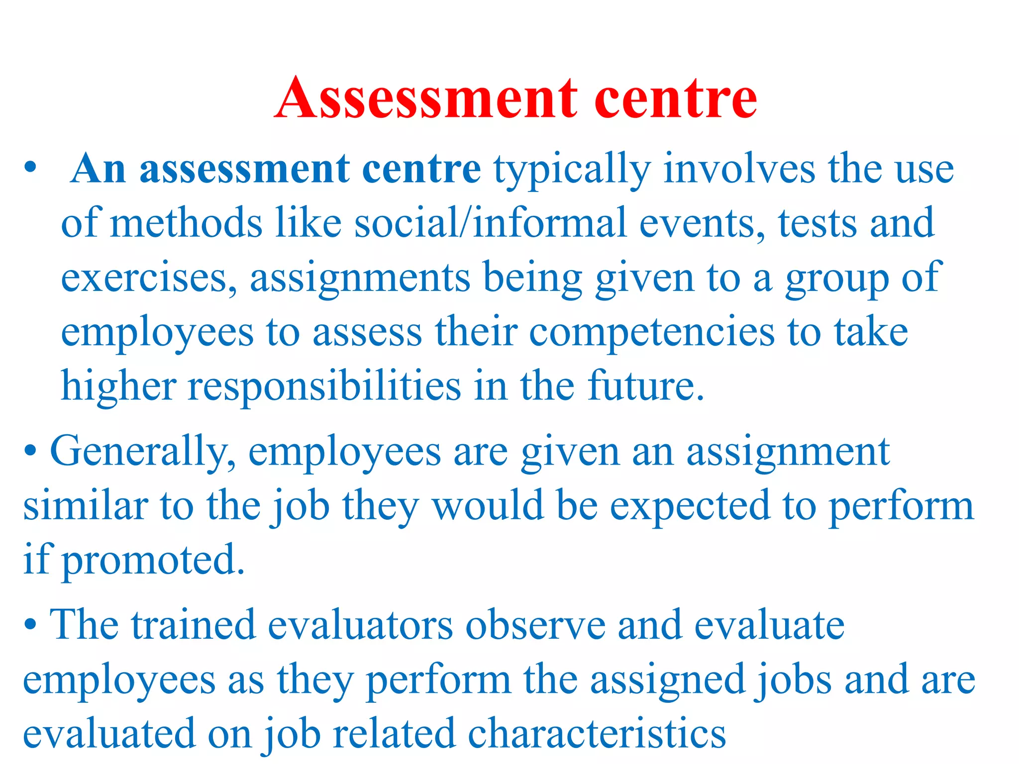 Assessment centre
• An assessment centre typically involves the use
of methods like social/informal events, tests and
exercises, assignments being given to a group of
employees to assess their competencies to take
higher responsibilities in the future.
• Generally, employees are given an assignment
similar to the job they would be expected to perform
if promoted.
• The trained evaluators observe and evaluate
employees as they perform the assigned jobs and are
evaluated on job related characteristics
 