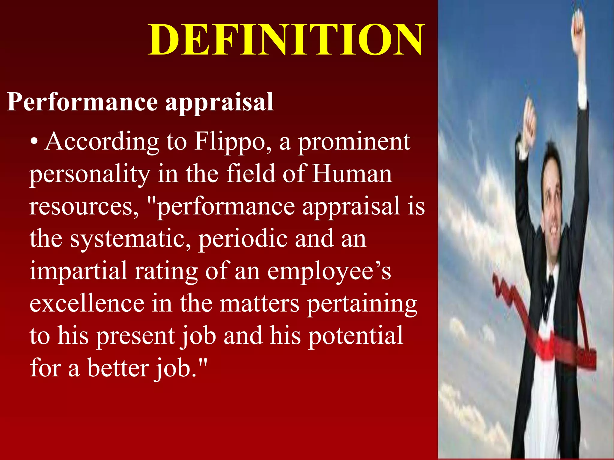 DEFINITION
Performance appraisal
• According to Flippo, a prominent
personality in the field of Human
resources, "performance appraisal is
the systematic, periodic and an
impartial rating of an employee’s
excellence in the matters pertaining
to his present job and his potential
for a better job."
 