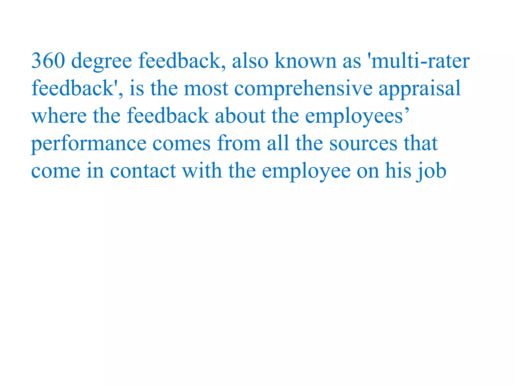 360 degree feedback, also known as 'multi-rater
feedback', is the most comprehensive appraisal
where the feedback about the employees’
performance comes from all the sources that
come in contact with the employee on his job
 