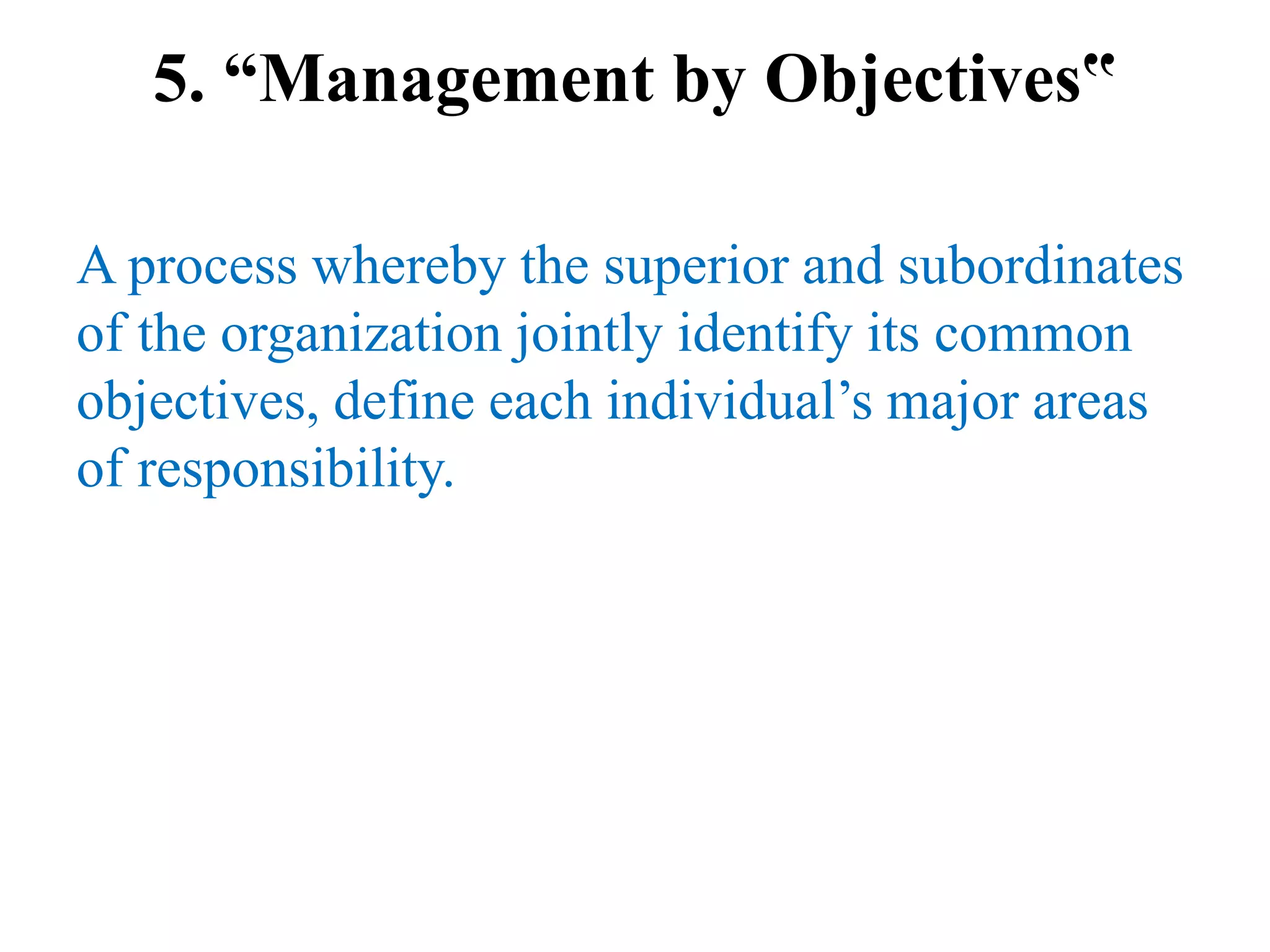 5. “Management by Objectives‟
A process whereby the superior and subordinates
of the organization jointly identify its common
objectives, define each individual’s major areas
of responsibility.
 