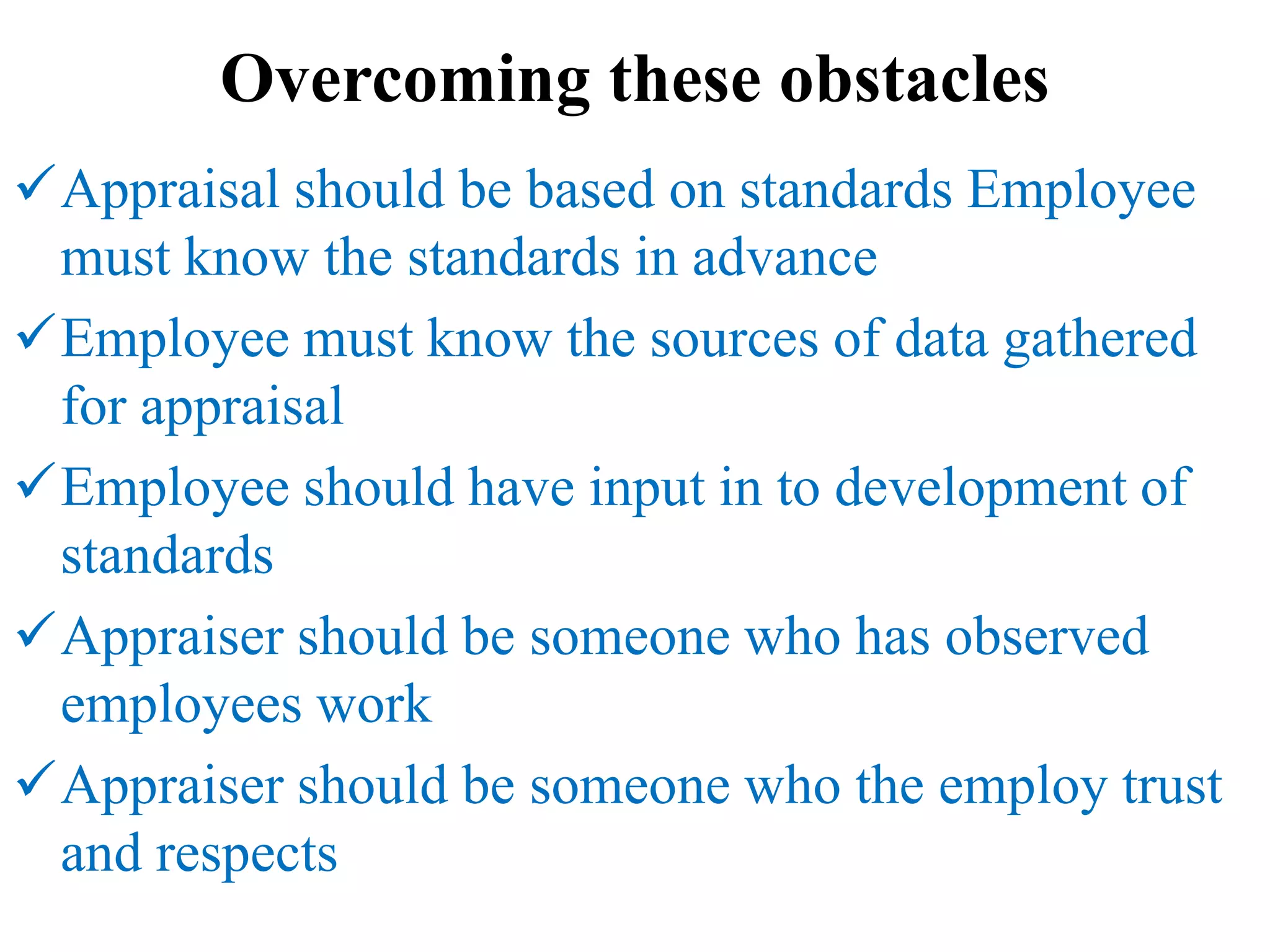 Overcoming these obstacles
Appraisal should be based on standards Employee
must know the standards in advance
Employee must know the sources of data gathered
for appraisal
Employee should have input in to development of
standards
Appraiser should be someone who has observed
employees work
Appraiser should be someone who the employ trust
and respects
 