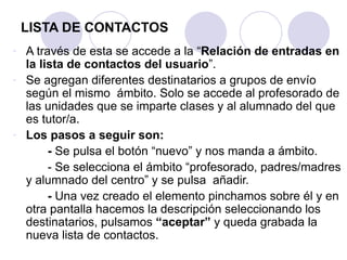 LISTA DE CONTACTOS
- A través de esta se accede a la “Relación de entradas en
  la lista de contactos del usuario”.
- Se agregan diferentes destinatarios a grupos de envío
  según el mismo ámbito. Solo se accede al profesorado de
  las unidades que se imparte clases y al alumnado del que
  es tutor/a.
- Los pasos a seguir son:
       - Se pulsa el botón “nuevo” y nos manda a ámbito.
       - Se selecciona el ámbito “profesorado, padres/madres
  y alumnado del centro” y se pulsa añadir.
       - Una vez creado el elemento pinchamos sobre él y en
  otra pantalla hacemos la descripción seleccionando los
  destinatarios, pulsamos “aceptar” y queda grabada la
  nueva lista de contactos.
 