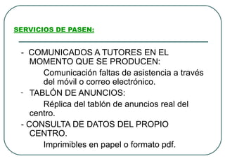 SERVICIOS DE PASEN:


 - COMUNICADOS A TUTORES EN EL
    MOMENTO QUE SE PRODUCEN:
       Comunicación faltas de asistencia a través
       del móvil o correo electrónico.
 - TABLÓN DE ANUNCIOS:

       Réplica del tablón de anuncios real del
    centro.
 - CONSULTA DE DATOS DEL PROPIO
    CENTRO.
       Imprimibles en papel o formato pdf.
 