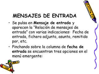 MENSAJES DE ENTRADA
• Se pulsa en Mensaje de entrada y
  aparecen la “Relación de mensajes de
  entrada” con varias indicaciones: Fecha de
  entrada, fichero adjunto, asunto, remitido
  por, etc.
• Pinchando sobre la columna de fecha de
  entrada se encuentran tres opciones en el
  menú emergente:
 