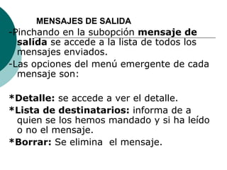 MENSAJES DE SALIDA
-Pinchando en la subopción mensaje de
  salida se accede a la lista de todos los
  mensajes enviados.
-Las opciones del menú emergente de cada
  mensaje son:

*Detalle: se accede a ver el detalle.
*Lista de destinatarios: informa de a
 quien se los hemos mandado y si ha leído
 o no el mensaje.
*Borrar: Se elimina el mensaje.
 
