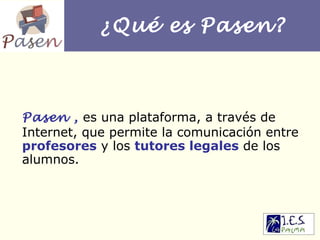 ¿Qué es Pasen? Pasen ,   es una plataforma, a través de Internet, que permite la comunicación entre  profesores  y los  tutores legales  de los alumnos. 
