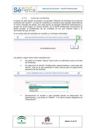 Manual de Usuario - Perfil Profesorado
Página 11 de 47
4.1.3 Lista de contactos
A través de esta opción se accede a la pantalla “Relación de entradas en la lista de
contactos del usuario”. La lista de contactos es necesaria para agregar destinatarios
al nuevo mensaje de salida. Con esta opción se agregan diferentes destinatarios a
grupos de envío según un mismo ámbito. En el perfil Profesorado únicamente se
podrá acceder al profesorado de las unidades en las que imparte clase y al
alumnado del que es tutor.
Si no existe lista de contactos se muestra un mensaje indicándolo.
Los pasos a seguir para incluir contactos son:
• Se pulsa en el botón “Nuevo” para incluir un elemento nuevo a la lista
de contactos.
• Se selecciona el ámbito “Profesorado, padres/madres y alumnado del
centro”, que es el que pertenece a este manual para el seguimiento
educativo de las familias.
• Directamente se accede a esta pantalla donde se seleccionan los
destinatarios, y se pulsa en “Añadir”. Y el último campo obligatorio es
“Descripción”.
 