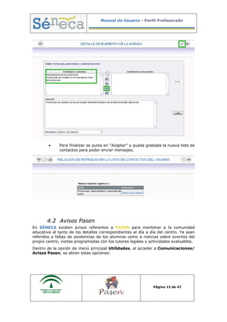 Manual de Usuario - Perfil Profesorado
Página 12 de 47
• Para finalizar se pulsa en “Aceptar” y queda grabada la nueva lista de
contactos para poder enviar mensajes.
4.2 Avisos Pasen
En SÉNECA existen avisos referentes a PASEN para mantener a la comunidad
educativa al tanto de los detalles correspondientes al día a día del centro. Ya sean
referidos a faltas de asistencias de los alumnos como a noticias sobre eventos del
propio centro, visitas programadas con los tutores legales y actividades evaluables.
Dentro de la opción de menú principal Utilidades, al acceder a Comunicaciones/
Avisos Pasen, se abren estas opciones:
 