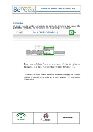 Manual de Usuario - Perfil Profesorado
Página 16 de 47
Solicitudes
Al pulsar en esta opción se muestran las solicitudes anteriores que hayan sido
publicadas, rechazadas, etc. Para ello se filtra con el campo “Solicitudes”.
• Crear una solicitud. Para crear una nueva solicitud de noticia se
debe pulsar en el botón “Solicitud de publicación de noticia” .
Aparecerá un nuevo cuadro en el que se deben completar los campos
obligatorios requeridos y pulsar en el botón “Aceptar” para grabar
los cambios.
 