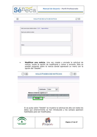 Manual de Usuario - Perfil Profesorado
Página 17 de 47
• Modificar una noticia. Una vez creada y enviada la solicitud de
noticia, existe la opción de modificarla y volver a enviarla. Esto es
posible pulsando sobre la noticia donde aparecerá un menú con la
opción del “Detalle”.
Si se pulsa sobre “Detalle” se muestra la solicitud de alta con todos los
datos que anteriormente se han introducido y los campos aparecen
habilitados para ser modificados.
 