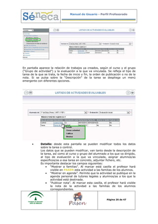 Manual de Usuario - Perfil Profesorado
Página 26 de 47
En pantalla aparece la relación de trabajos ya creados, según el curso y el grupo
(“Grupo de actividad”) y la evaluación a la que va vinculada. Se refleja el tipo de
tarea de la que se trata, la fecha de inicio y fin, la orden de publicación o no de la
nota. Si se pulsa sobre la “Descripción” de la tarea se despliega un menú
emergente con diferentes opciones.
• Detalle: desde esta pantalla se pueden modificar todos los datos
sobre la tarea o control.
Los datos que se pueden modificar, van tanto desde la descripción de
la tarea, así como al curso y grupo del alumnado a los que va dirigido,
al tipo de evaluación a la que va vinculada, asignar alumnos/as
específicos/as a esa tarea en concreto, adjuntar fichero, etc.
Es importante destacar los campos siguientes:
• “Mostrar a familias”. Al marcar está casilla el profesor hará
visible en PASEN esta actividad a las familias de los alumnos.
• “Mostrar en agenda”. Permite que la actividad se publique en la
agenda personal de tutores legales y alumnos/as a los que la
actividad está destinada.
• “Publicar nota”. Al marcar esta casilla, el profesor hará visible
la nota de la actividad a las familias de los alumnos
correspondientes.
 