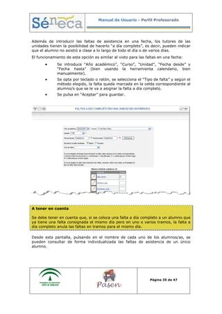 Manual de Usuario - Perfil Profesorado
Página 35 de 47
Además de introducir las faltas de asistencia en una fecha, los tutores de las
unidades tienen la posibilidad de hacerlo “a día completo”, es decir, pueden indicar
que el alumno no asistió a clase a lo largo de todo el día o de varios días.
El funcionamiento de esta opción es similar al visto para las faltas en una fecha:
• Se introduce “Año académico”, “Curso”, “Unidad”, “Fecha desde” y
“Fecha hasta” (bien usando la herramienta calendario, bien
manualmente).
• Se opta por teclado o ratón, se selecciona el “Tipo de falta” y según el
método elegido, la falta queda marcada en la celda correspondiente al
alumno/s que se le va a asignar la falta a día completo.
• Se pulsa en “Aceptar” para guardar.
A tener en cuenta
Se debe tener en cuenta que, si se coloca una falta a día completo a un alumno que
ya tiene una falta consignada el mismo día pero en uno o varios tramos, la falta a
día completo anula las faltas en tramos para el mismo día.
Desde esta pantalla, pulsando en el nombre de cada uno de los alumnos/as, se
pueden consultar de forma individualizada las faltas de asistencia de un único
alumno.
 