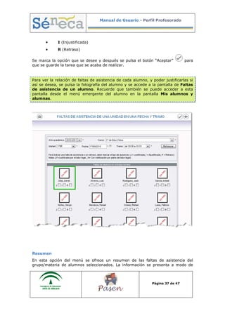 Manual de Usuario - Perfil Profesorado
Página 37 de 47
• I (Injustificada)
• R (Retraso)
Se marca la opción que se desee y después se pulsa el botón “Aceptar” para
que se guarde la tarea que se acaba de realizar.
Para ver la relación de faltas de asistencia de cada alumno, y poder justificarlas si
así se desea, se pulsa la fotografía del alumno y se accede a la pantalla de Faltas
de asistencia de un alumno. Recuerde que también se puede acceder a esta
pantalla desde el menú emergente del alumno en la pantalla Mis alumnos y
alumnas.
Resumen
En esta opción del menú se ofrece un resumen de las faltas de asistencia del
grupo/materia de alumnos seleccionados. La información se presenta a modo de
 