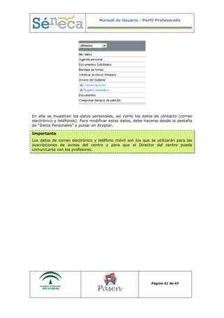 Manual de Usuario - Perfil Profesorado
Página 41 de 47
En ella se muestran los datos personales, así como los datos de contacto (correo
electrónico y teléfonos). Para modificar estos datos, debe hacerse desde la pestaña
de “Datos Personales” y pulsar en Aceptar.
Importante
Los datos de correo electrónico y teléfono móvil son los que se utilizarán para las
suscripciones de avisos del centro y para que el Director del centro pueda
comunicarse con los profesores.
 