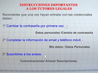 INSTRUCCIONES IMPORTANTES
A LOS TUTORES LEGALES
Recordarles que una vez hayan entrado con las credenciales
deben:
1º Cambiar la contraseña por primera vez.
Datos personales /Cambio de contraseña
2º Completar la información de email y teléfono móvil.
Mis datos / Datos Personales
3º Suscribirse a los avisos.
Comunicaciones/ Avisos/ Suscripciones.
 