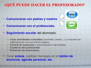 ¿QUÉ PUEDE HACER EL PROFESORADO?
• Comunicarse con padres y madres  
 
• Comunicarse con el profesorado.
• Seguimiento escolar del alumnado: 
 
o Crear actividades evaluables (controles, tareas...) y compartir las 
calificaciones con sus tutores legales.
o Control de ausencias y comunicación a las familias.
o Cuaderno del profesorado.
o Fichas de los alumnos/as.
• Crear avisos, publicar mensajes en el tablón de
anuncios, agenda personal, etc.
 