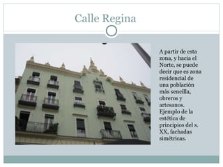 Calle Regina A partir de esta zona, y hacia el Norte, se puede decir que es zona residencial de una población más sencilla, obreros y artesanos.  Ejemplo de la estética de principios del s. XX, fachadas simétricas. 