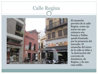 Calle Regina El ensanche previsto de la calle Regina, como eje norte-sur que enlazara con Puente y Pellón quedó frustrado por la presencia del mercado. El ensanche del inicio de la calle se debe a  la destrucción del convento de dominicos, de Regina, y de una casa noble.  