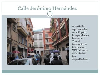 Calle Jerónimo Hernández A partir de aquí la ciudad cambió poco; la especulación fue menor. Tras el terremoto de Lisboa en el XVIII el norte de la ciudad fue degradándose.  