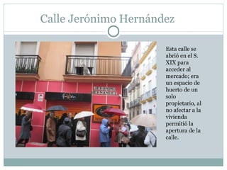 Calle Jerónimo Hernández Esta calle se abrió en el S. XIX para acceder al mercado; era un espacio de huerto de un solo propietario, al no afectar a la vivienda permitió la apertura de la calle.  
