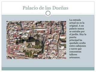 Palacio de las Dueñas La entrada actual no es la original. A un palacio nunca se entraba por el jardín. Hoy la puerta principal ha quedado oculta entre callejones y naves que concentran talleres artesanos.  