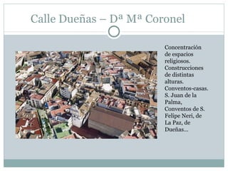 Calle Dueñas – Dª Mª Coronel Concentración de espacios religiosos. Construcciones de distintas alturas. Conventos-casas. S. Juan de la Palma, Conventos de S. Felipe Neri, de La Paz, de Dueñas… 