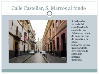 Calle Castellar, S. Marcos al fondo A la derecha fachada del corralón donde estaba la casa Palacio del conde de Castellar que da nombre a la plaza.  S. Marcos iglesia mudéjar del S. XIV construida sobre una antigua mezquita. 