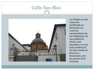 Calle San Blas La ciudad, en esta zona está cambiando su fisonomía así como las características de sus habitantes, de una población obrera está pasando a ser una zona residencial de clase media de técnicos y licenciados, por los precios de la vivienda. 