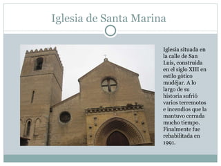 Iglesia de Santa Marina Iglesia situada en la calle de San Luis, construida en el siglo XIII en estilo gótico mudéjar. A lo largo de su historia sufrió varios terremotos e incendios que la mantuvo cerrada mucho tiempo. Finalmente fue rehabilitada en 1991. 