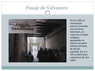 Pasaje de Valvanera En el s.XIX se construyen nuevas viviendas con servicios interiores, no como los corrales antiguos, agrupadas en torno a un patio interior privado, de ahí las cancelas. En el s. XX se abrió para comunicar las dos calles.  