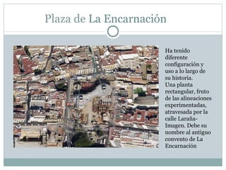 Plaza de  La Encarnación  Ha tenido  diferente configuración y uso a lo largo de su historia.  Una planta rectangular, fruto  de las alineaciones experimentadas,  atravesada por la calle Laraña-Imagen. Debe su nombre al antiguo convento de La Encarnación 