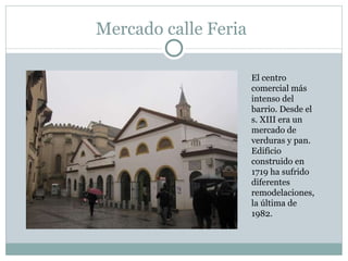Mercado calle Feria El centro comercial más intenso del barrio. Desde el s. XIII era un mercado de verduras y pan. Edificio construido en 1719 ha sufrido diferentes remodelaciones, la última de 1982.  