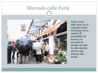 Mercado calle Feria Junto con la calle Feria era el segundo centro económico de la ciudad. Él mercadillo del Jueves y la sucesión de tiendas de toda la calle aún hoy ofrecen una intensa vida social. 