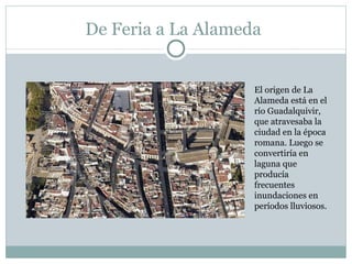 De Feria a La Alameda El origen de La Alameda está en el río Guadalquivir, que atravesaba la ciudad en la época romana. Luego se convertiría en laguna que producía frecuentes inundaciones en períodos lluviosos. 
