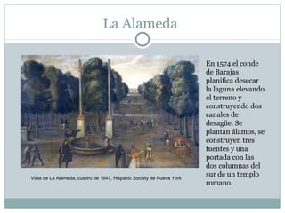 La Alameda En 1574 el conde de Barajas planifica desecar la laguna elevando el terreno y construyendo dos canales de desagüe. Se plantan álamos, se construyen tres fuentes y una portada con las dos columnas del sur de un templo romano. Vista de La Alameda, cuadro de 1647, Hispanic Society de Nueva York 