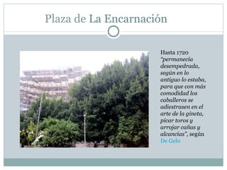 Plaza de  La Encarnación  Hasta 1720  “permanecía desempedrada, según en lo antiguo lo estaba, para que con más comodidad los caballeros se adiestrasen en el arte de la gineta, picar toros y arrojar cañas y alcancías” , según  De Gelo 