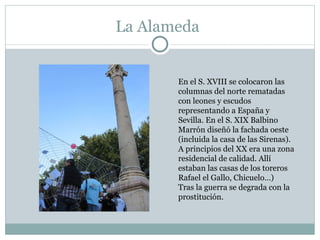 La Alameda En el S. XVIII se colocaron las columnas del norte rematadas con leones y escudos representando a España y Sevilla. En el S. XIX Balbino Marrón diseñó la fachada oeste (incluida la casa de las Sirenas). A principios del XX era una zona residencial de calidad. Allí estaban las casas de los toreros Rafael el Gallo, Chicuelo…) Tras la guerra se degrada con la prostitución. 