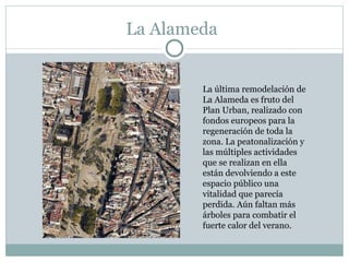 La Alameda La última remodelación de La Alameda es fruto del Plan Urban, realizado con fondos europeos para la regeneración de toda la zona. La peatonalización y las múltiples actividades que se realizan en ella están devolviendo a este espacio público una vitalidad que parecía perdida. Aún faltan más árboles para combatir el fuerte calor del verano.  