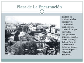 Plaza de  La Encarnación  En 1810 se trasladaron las monjas y el convento se derribó para construir un gran mercado, inaugurado en 1820 que llegaba hasta Puente y Pellón. Aquí se concentraron todas las tiendas dispersas por la Alfalfa, El Salvador… 