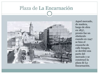 Plaza de  La Encarnación  Aquel mercado, de madera, luego de obra en 1837, pronto fue un obstáculo cuando en 1947 se hizo el ensanche de  calle Imagen, se derribó una parte del mercado y se construyó la plaza de La Encarnación.  